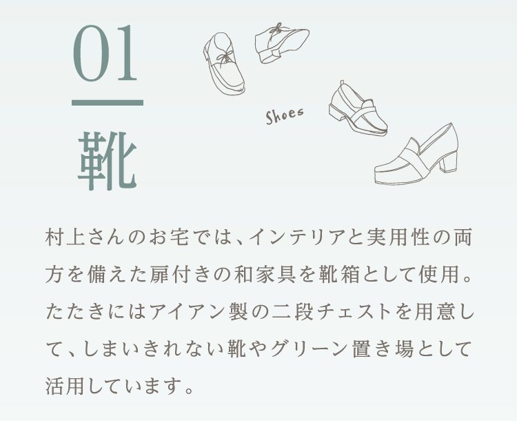 01.靴 村上さんのお宅では、インテリアと実用性の両方を備えた扉付きの和家具を靴箱として使用。たたきにはアイアン製の二段チェストを用意して、しまいきれない靴やグリーン置き場として活用しています。