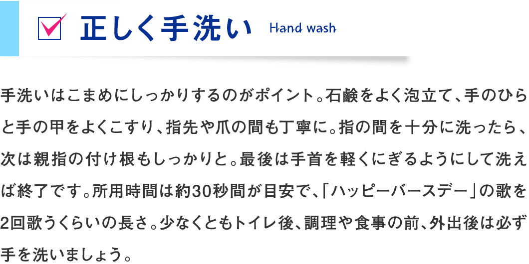 手洗いはこまめにしっかりするのがポイント。石鹸をよく泡立て、手のひらと手の甲をよくこすり、指先や爪の間も丁寧に。指の間を十分に洗ったら、次は親指の付け根もしっかりと。最後は手首を軽くにぎるようにして洗えば終了です。所用時間は約30秒間が目安で、「ハッピーバースデー」の歌を2回歌うくらいの長さ。少なくともトイレ後、調理や食事の前、外出後は必ず手を洗いましょう。