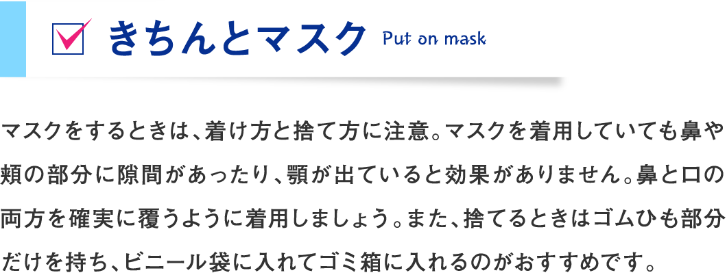 マスクをするときは、着け方と捨て方に注意。マスクを着用していても鼻や頬の部分に隙間があったり、顎が出ていると効果がありません。鼻と口の両方を確実に覆うように着用しましょう。また、捨てるときはゴムひも部分だけを持ち、ビニール袋に入れてゴミ箱に入れるのがおすすめです。