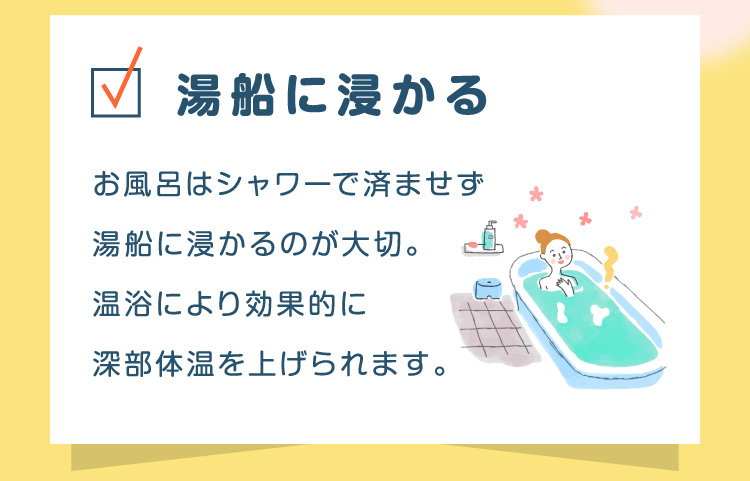 湯船に浸かる お風呂はシャワーで済ませず湯船に浸かるのが大切。温浴により効果的に深部体温を上げられます。