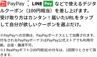 などで使えるデジタルクーポン（100円相当）を差し上げます。受け取り方はカンタン！届いたURLをタップして自分が欲しいクーポンを選ぶだけ。※PayPayへの交換は、PayPayボーナスとして加算されます。付与されるPayPayボーナスはPayPay公式ストアでも利用可能。出金・譲渡不可。